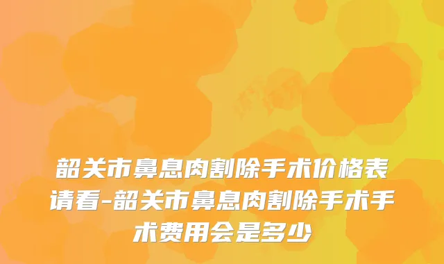 韶关市鼻息肉割除手术价格表请看-韶关市鼻息肉割除手术手术费用会是多少