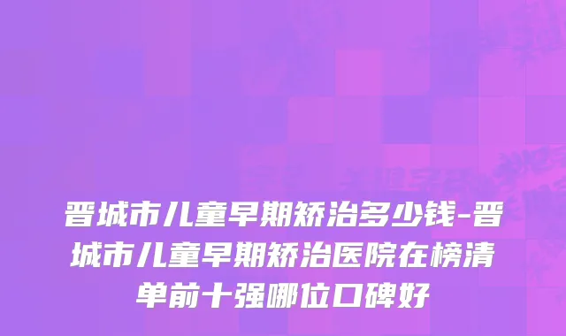 晋城市儿童早期矫治多少钱-晋城市儿童早期矫治医院在榜清单前十强哪位口碑好