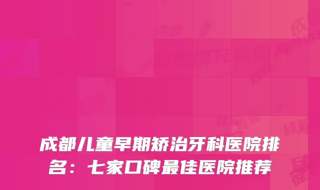 成都儿童早期矫治牙科医院排名：七家口碑佳医院推荐