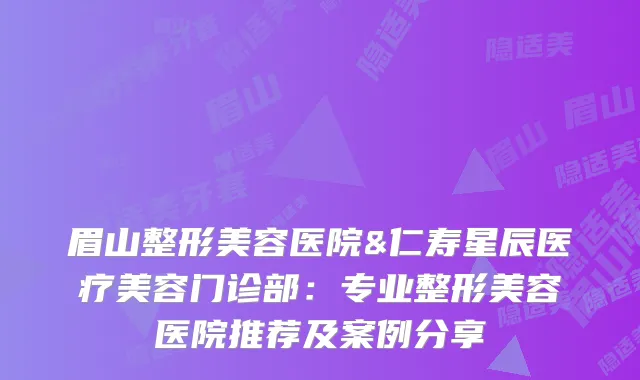 眉山整形美容医院&仁寿星辰医疗美容门诊部：专业整形美容医院推荐及案例分享