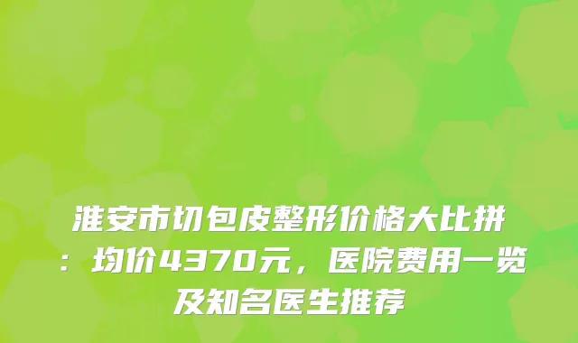 淮安市切包皮整形价格大比拼：均价4370元，医院费用一览及知名医生推荐