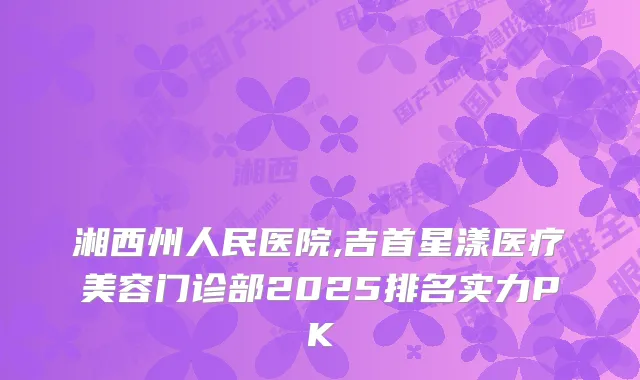 湘西州人民医院,吉首星漾医疗美容门诊部2025排名实力PK