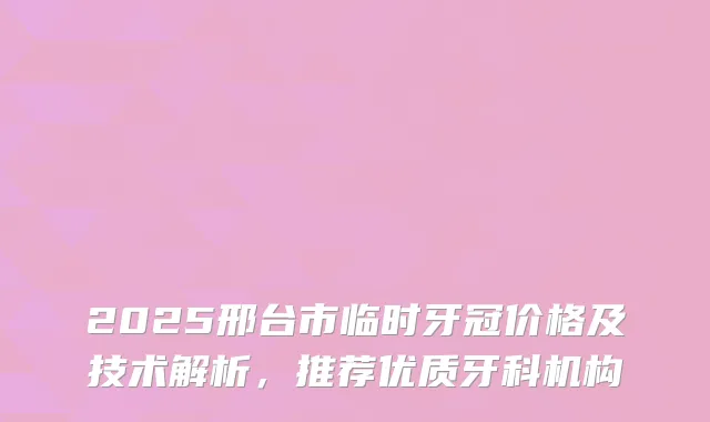 2025邢台市临时牙冠价格及技术解析，推荐优质牙科机构