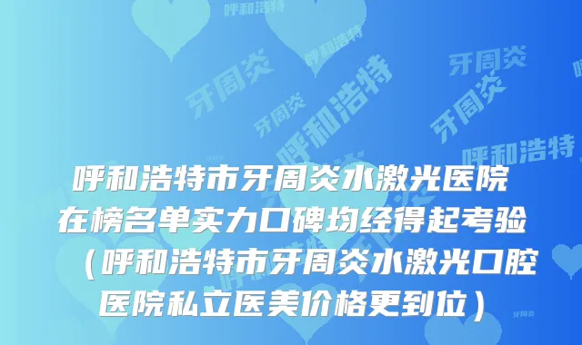呼和浩特市牙周炎水激光医院在榜名单实力口碑均经得起考验（呼和浩特市牙周炎水激光口腔医院私立医美价格更到位）