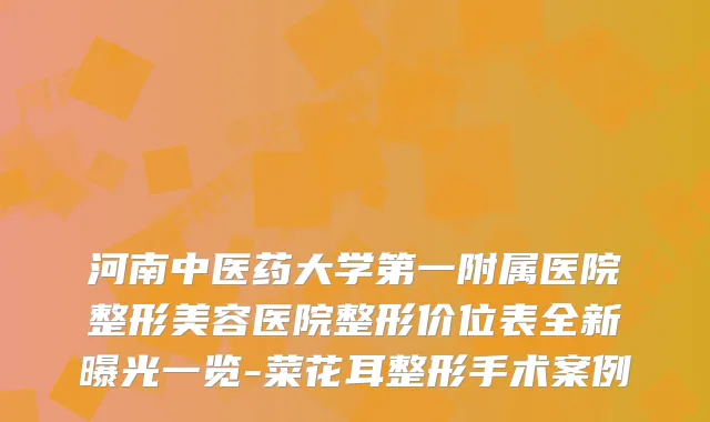 河南中医药大学第一附属医院整形美容医院整形价位表全新曝光一览-菜花耳整形手术案例
