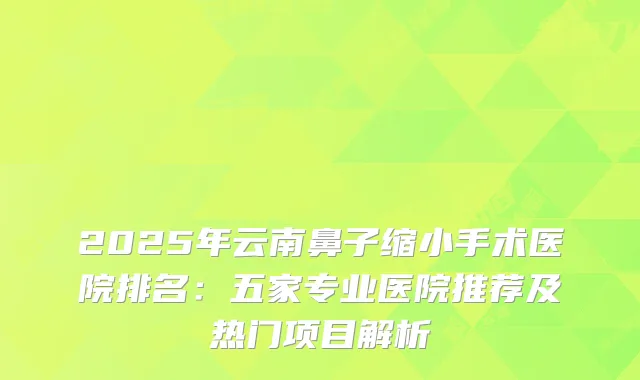 2025年云南鼻子缩小手术医院排名:五家专业医院推荐及热门项目解析