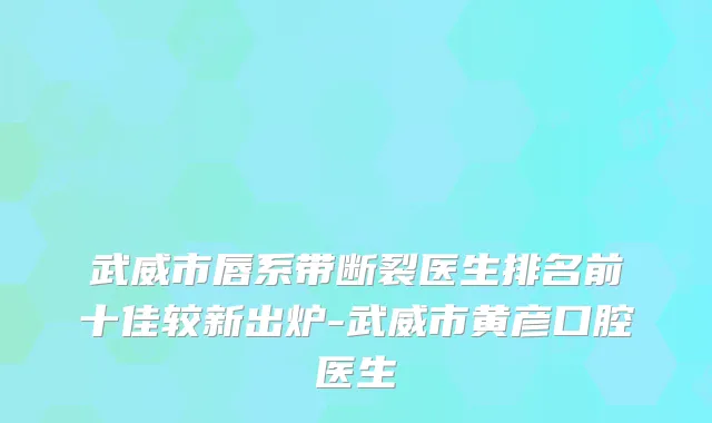 武威市唇系带断裂医生排名前十佳较新出炉-武威市黄彦口腔医生