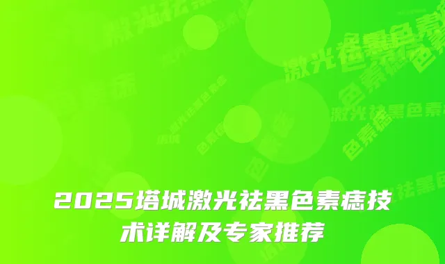 2025塔城激光祛黑色素痣技术详解及专家推荐