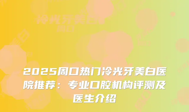 2025周口热门冷光牙美白医院推荐：专业口腔机构评测及医生介绍