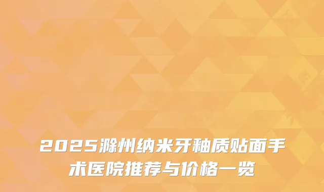 2025滁州纳米牙釉质贴面手术医院推荐与价格一览