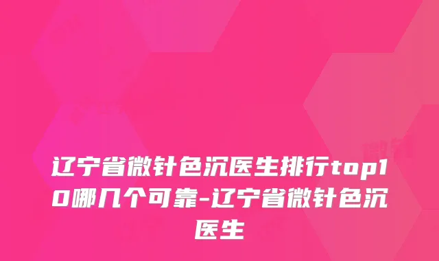 辽宁省微针色沉医生排行top10哪几个可靠-辽宁省微针色沉医生