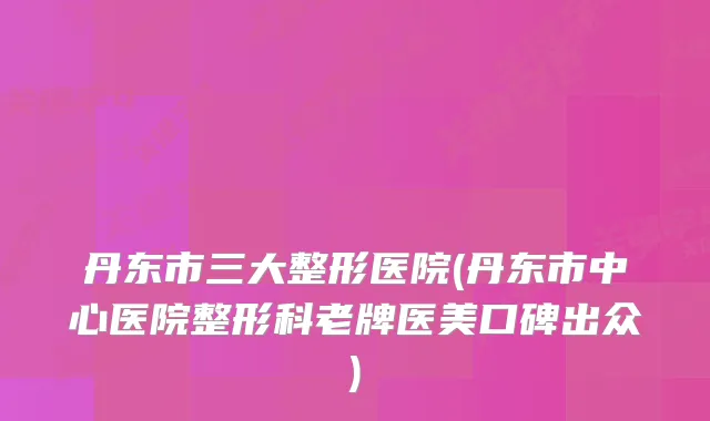 丹东市三大整形医院(丹东市中心医院整形科老牌医美口碑出众)