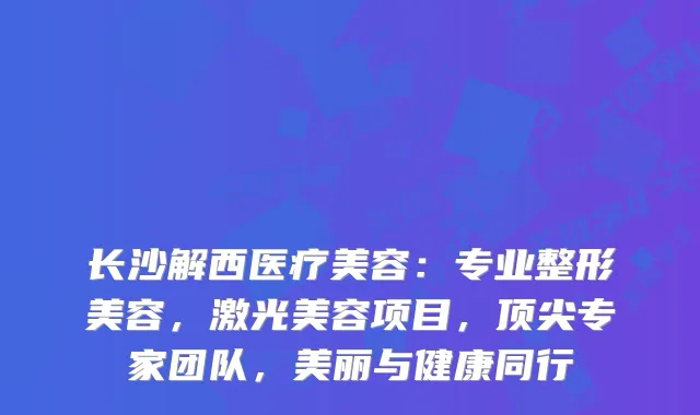 长沙解西医疗美容：专业整形美容，激光美容项目，专家团队，美丽与健康同行