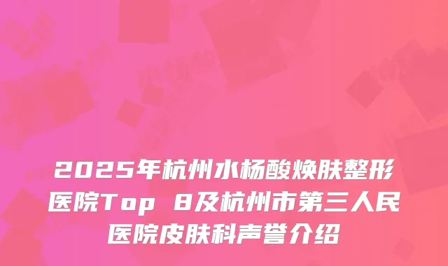 2025年杭州水杨酸焕肤整形医院Top 8及杭州市第三人民医院皮肤科声誉介绍