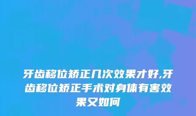牙齿移位矫正几次效果才好,牙齿移位矫正手术对身体有害效果又如何