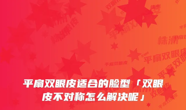 平扇双眼皮适合的脸型「双眼皮不对称怎么解决呢」
