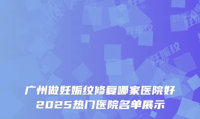 广州做妊娠纹修复哪家医院好2025热门医院名单展示