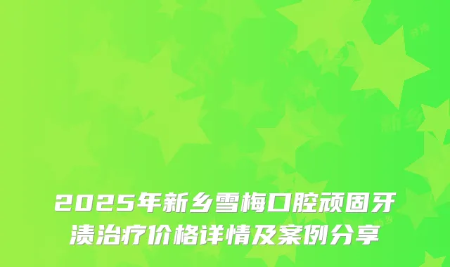 2025年新乡雪梅口腔顽固牙渍价格详情及案例分享