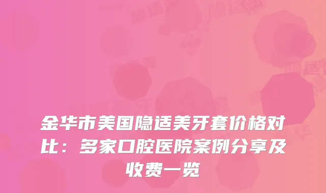 金华市美国隐适美牙套价格对比：多家口腔医院案例分享及收费一览