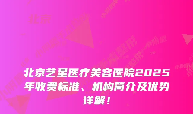 北京艺星医疗美容医院2025年收费标准、机构简介及优势详解！