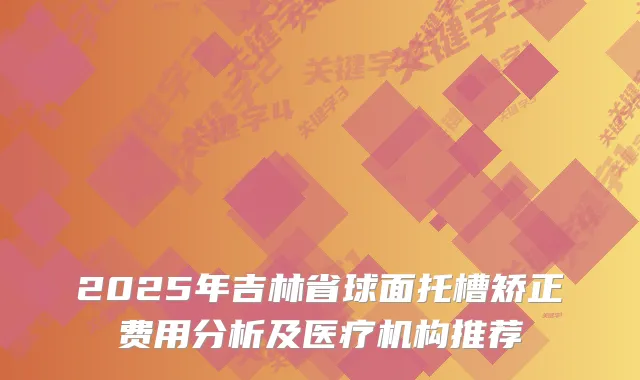 2025年吉林省球面托槽矫正费用分析及医疗机构推荐