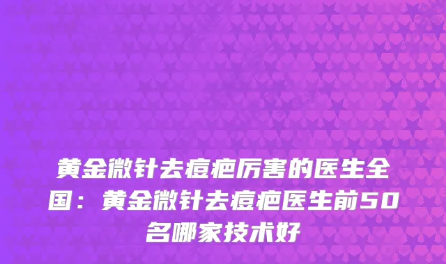 黄金微针去痘疤厉害的医生全国：黄金微针去痘疤医生前50名哪家技术好