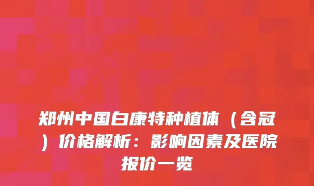 郑州中国白康特种植体（含冠）价格解析：影响因素及医院报价一览