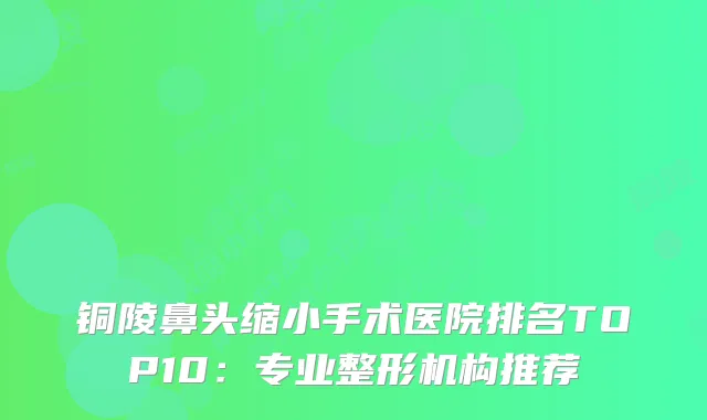 铜陵鼻头缩小手术医院排名TOP10：专业整形机构推荐