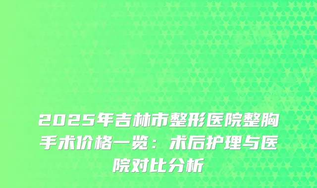 2025年吉林市整形医院整胸手术价格一览：术后护理与医院对比分析