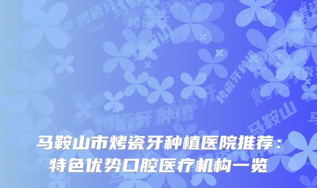 马鞍山市烤瓷牙种植医院推荐：特色优势口腔医疗机构一览