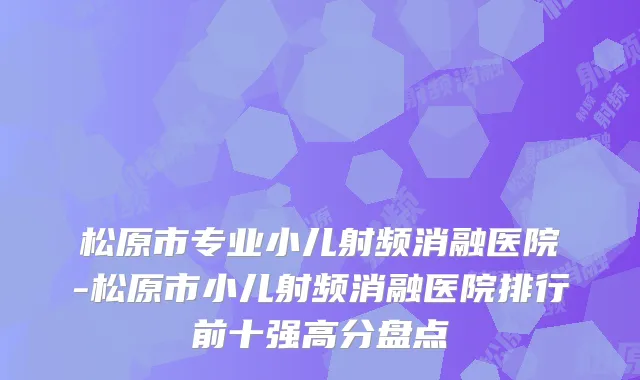 松原市专业小儿射频消融医院-松原市小儿射频消融医院排行前十强高分盘点