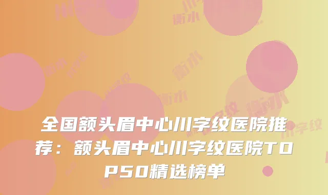 全国额头眉中心川字纹医院推荐：额头眉中心川字纹医院TOP50精选榜单