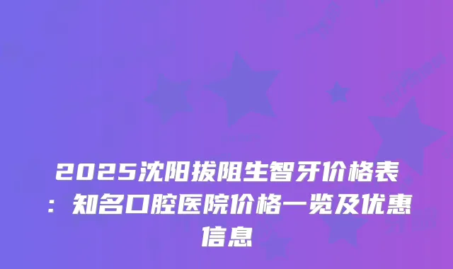 2025沈阳拔阻生智牙价格表:知名口腔医院价格一览及优惠信息