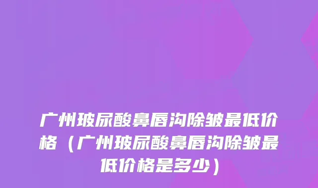 广州玻尿酸鼻唇沟除皱低价格（广州玻尿酸鼻唇沟除皱低价格是多少）