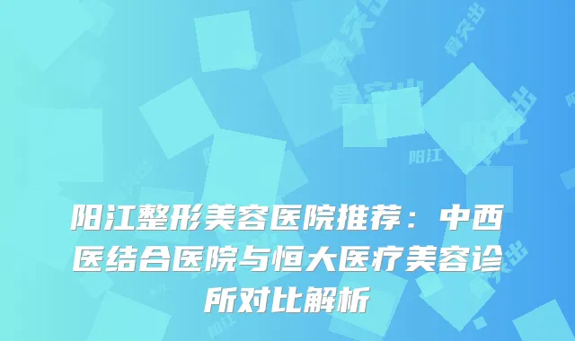 阳江整形美容医院推荐:中西医结合医院与恒大医疗美容诊所对比解析