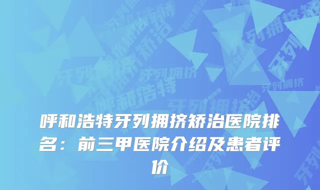 呼和浩特牙列拥挤矫治医院排名:前三甲医院介绍及患者评价