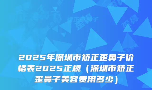 2025年深圳市矫正歪鼻子价格表2025正规（深圳市矫正歪鼻子美容费用多少）