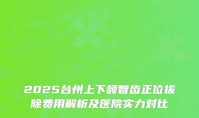2025台州上下颌智齿正位拔除费用解析及医院实力对比