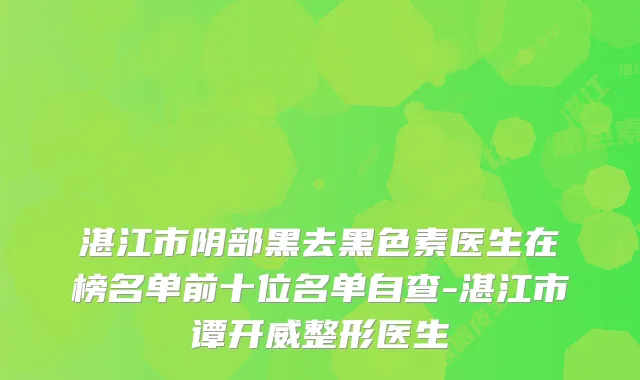 湛江市阴部黑去黑色素医生在榜名单前十位名单自查-湛江市谭开威整形医生