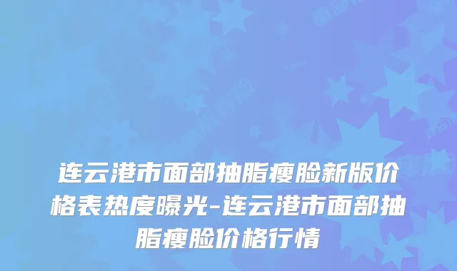 连云港市面部抽脂瘦脸新版价格表热度曝光-连云港市面部抽脂瘦脸价格行情