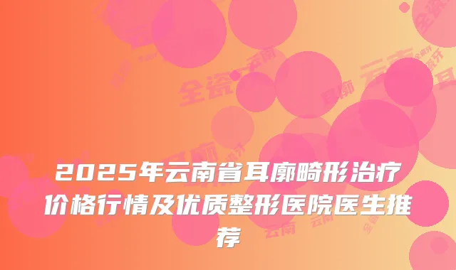 2025年云南省耳廓畸形价格行情及优质整形医院医生推荐