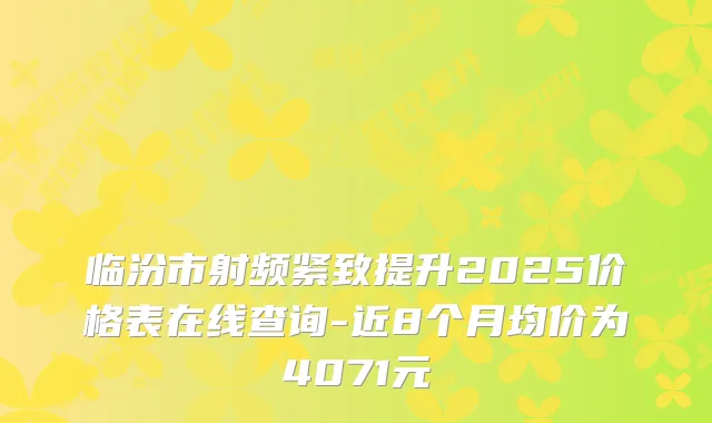 临汾市射频紧致提升2025价格表在线查询-近8个月均价为4071元