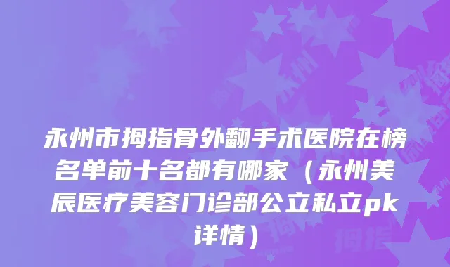 永州市拇指骨外翻手术医院在榜名单前十名都有哪家（永州美辰医疗美容门诊部公立私立pk详情）