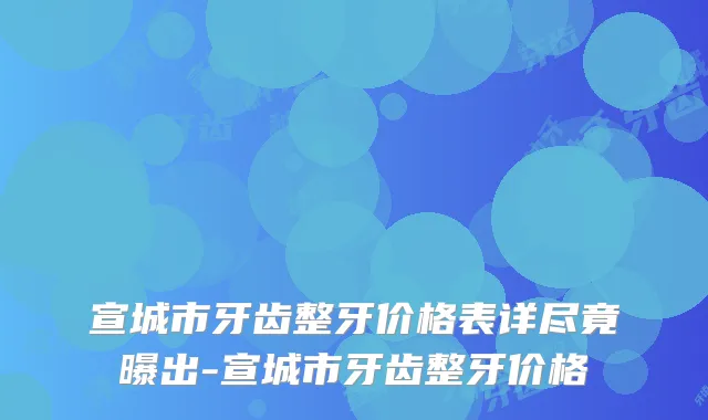 宣城市牙齿整牙价格表详尽竟曝出-宣城市牙齿整牙价格
