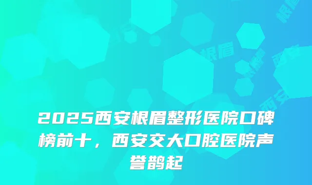 2025西安根眉整形医院口碑榜前十，西安交大口腔医院声誉鹊起