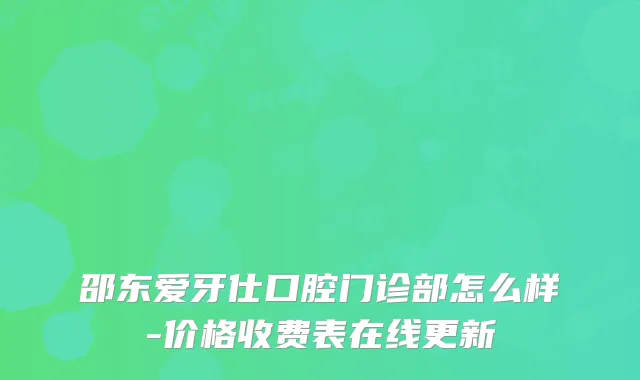 邵东爱牙仕口腔门诊部怎么样-价格收费表在线更新