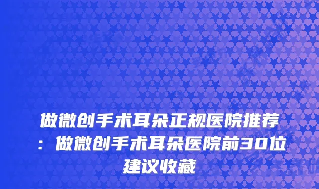 做微创手术耳朵正规医院推荐：做微创手术耳朵医院前30位建议收藏