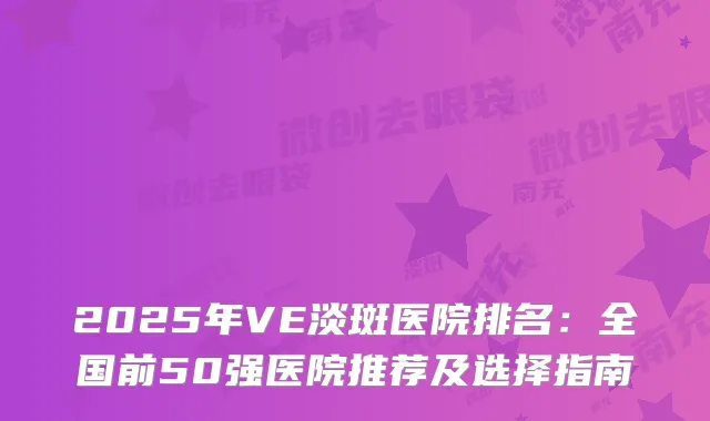 2025年VE淡斑医院排名:全国前50强医院推荐及选择指南