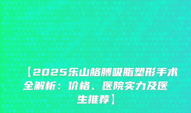 【2025乐山胳膊吸脂塑形手术全解析：价格、医院实力及医生推荐】