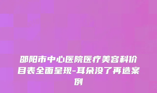 邵阳市中心医院医疗美容科价目表全面呈现-耳朵没了再造案例